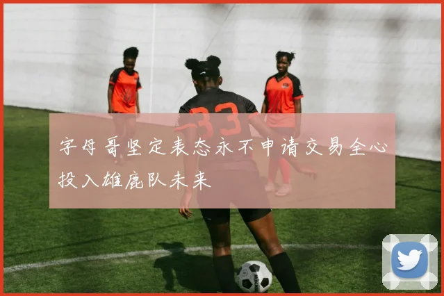 字母哥坚定表态永不申请交易全心投入雄鹿队未来