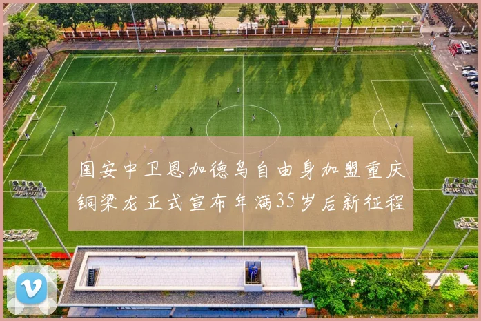国安中卫恩加德乌自由身加盟重庆铜梁龙正式宣布年满35岁后新征程开启