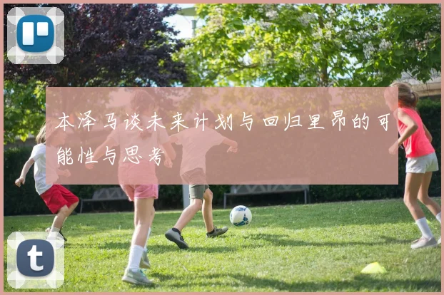 本泽马谈未来计划与回归里昂的可能性与思考