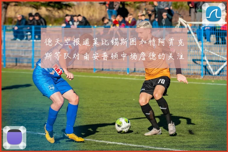 德天空报道莱比锡斯图加特阿贾克斯等队对南安普顿中场詹德的关注情况