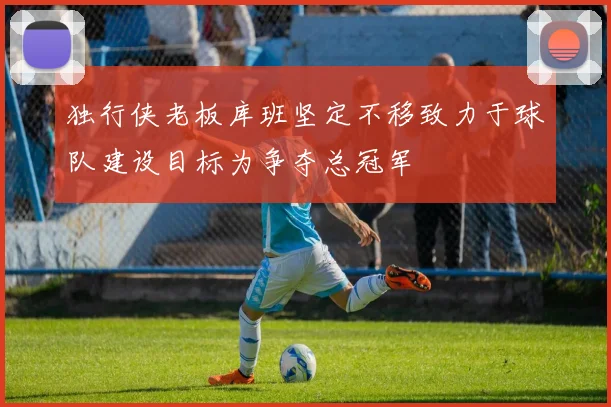 独行侠老板库班坚定不移致力于球队建设目标为争夺总冠军