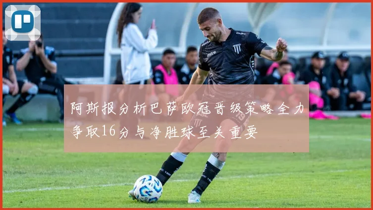 阿斯报分析巴萨欧冠晋级策略全力争取16分与净胜球至关重要