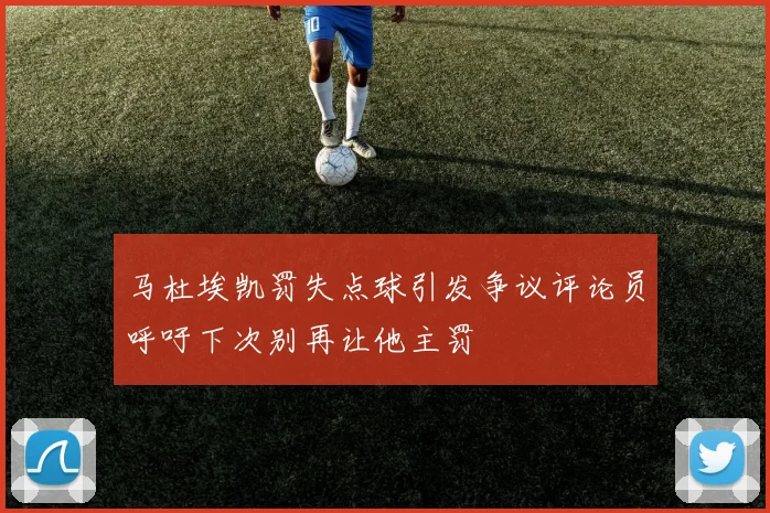 马杜埃凯罚失点球引发争议评论员呼吁下次别再让他主罚