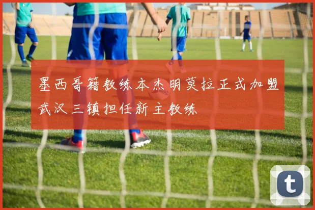 墨西哥籍教练本杰明莫拉正式加盟武汉三镇担任新主教练
