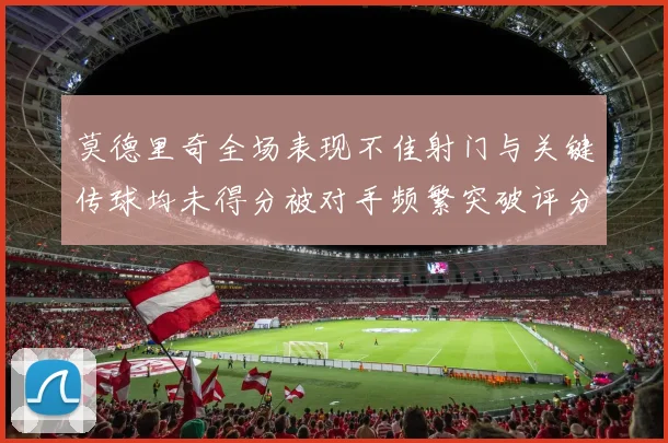 莫德里奇全场表现不佳射门与关键传球均未得分被对手频繁突破评分仅为68