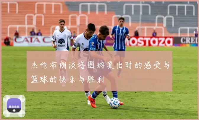 杰伦布朗谈塔图姆复出时的感受与篮球的快乐与胜利