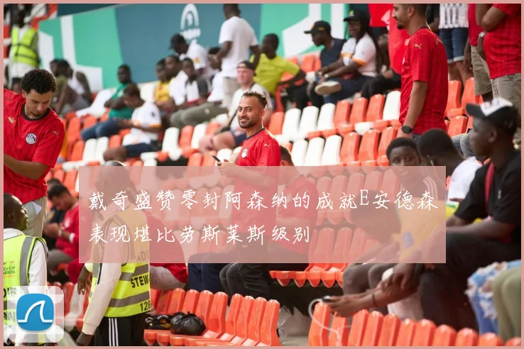 戴奇盛赞零封阿森纳的成就E安德森表现堪比劳斯莱斯级别