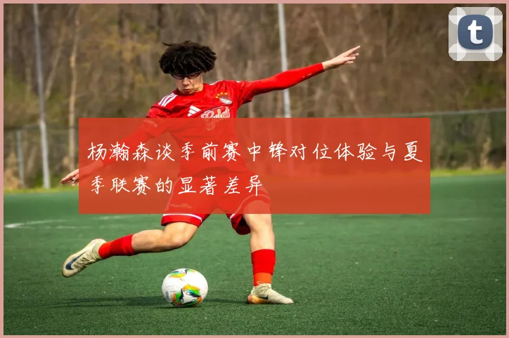 杨瀚森谈季前赛中锋对位体验与夏季联赛的显著差异