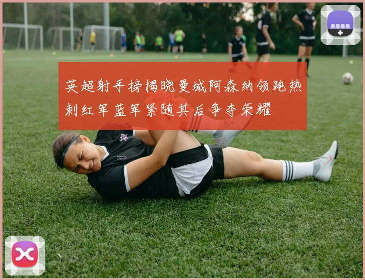 英超射手榜揭晓曼城阿森纳领跑热刺红军蓝军紧随其后争夺荣耀