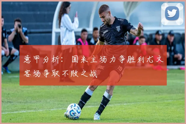 意甲分析：国米主场力争胜利尤文客场争取不败之战