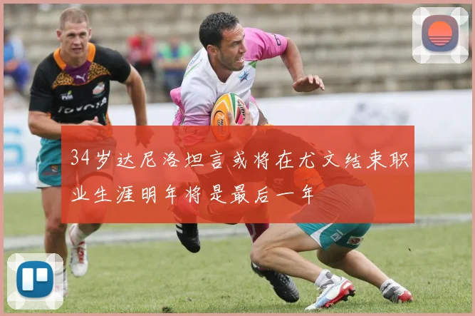 34岁达尼洛坦言或将在尤文结束职业生涯明年将是最后一年
