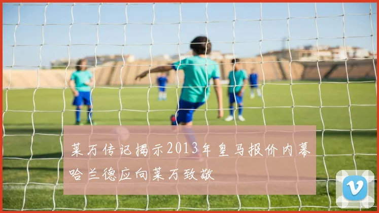 莱万传记揭示2013年皇马报价内幕哈兰德应向莱万致敬