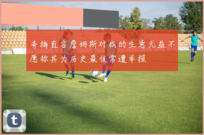 夸梅直言詹姆斯对我的生意无益不愿称其为历史最佳常遭举报