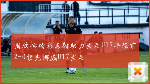 周欣怡精彩点射助力女足U17半场前2-0领先挪威U17女足