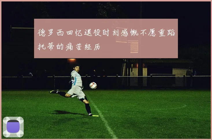 德罗西回忆退役时刻感慨不愿重蹈托蒂的痛苦经历