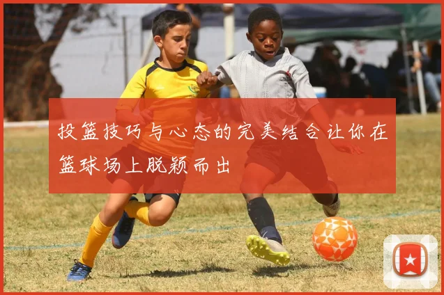 投篮技巧与心态的完美结合让你在篮球场上脱颖而出