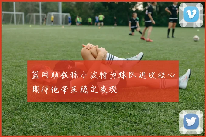 篮网助教称小波特为球队进攻核心期待他带来稳定表现