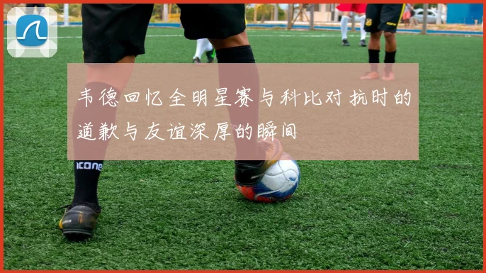 韦德回忆全明星赛与科比对抗时的道歉与友谊深厚的瞬间