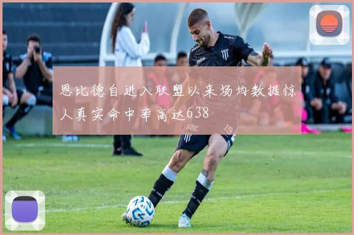恩比德自进入联盟以来场均数据惊人真实命中率高达638