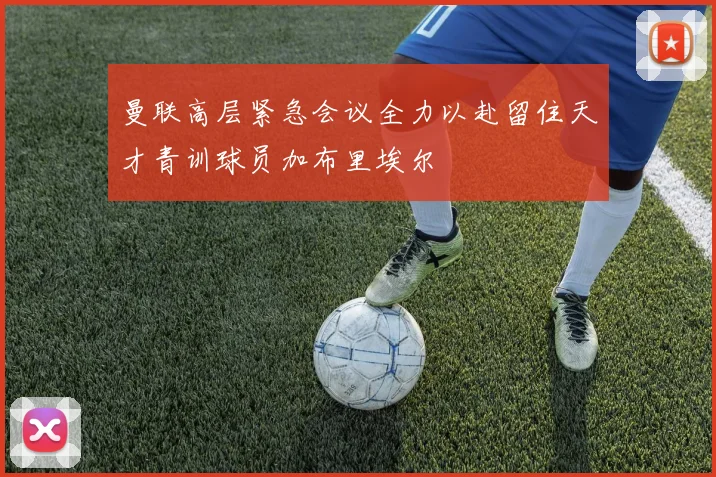曼联高层紧急会议全力以赴留住天才青训球员加布里埃尔
