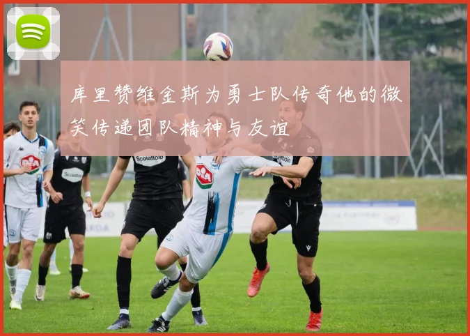 库里赞维金斯为勇士队传奇他的微笑传递团队精神与友谊