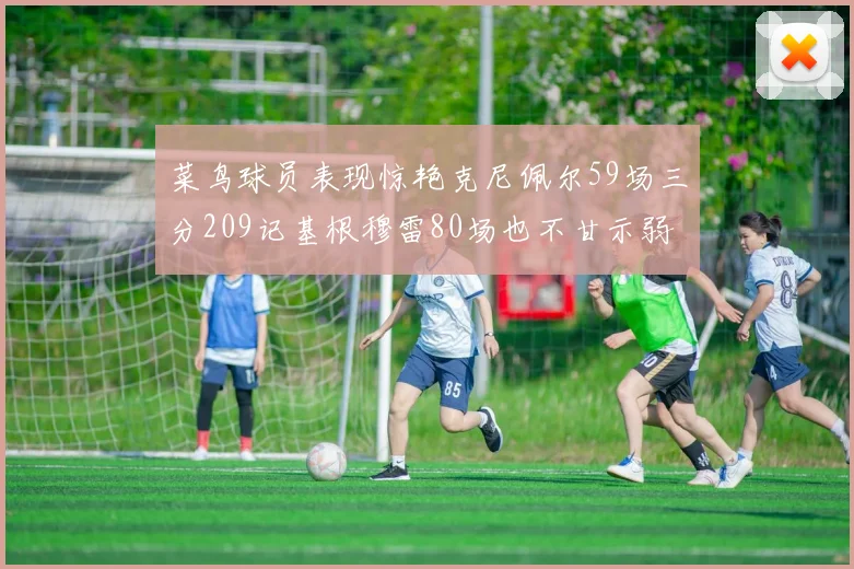 菜鸟球员表现惊艳克尼佩尔59场三分209记基根穆雷80场也不甘示弱