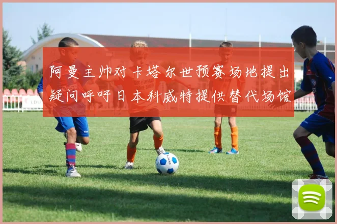 阿曼主帅对卡塔尔世预赛场地提出疑问呼吁日本科威特提供替代场馆