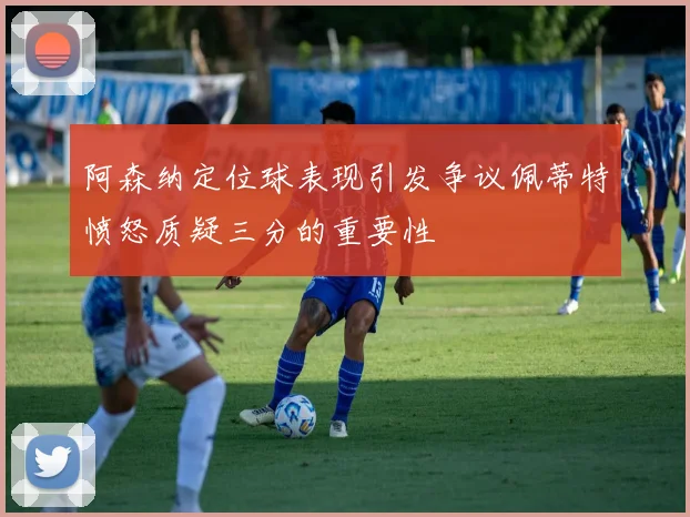 阿森纳定位球表现引发争议佩蒂特愤怒质疑三分的重要性