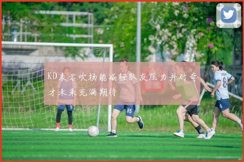 KD表示吹杨能减轻队友压力并对奇才未来充满期待