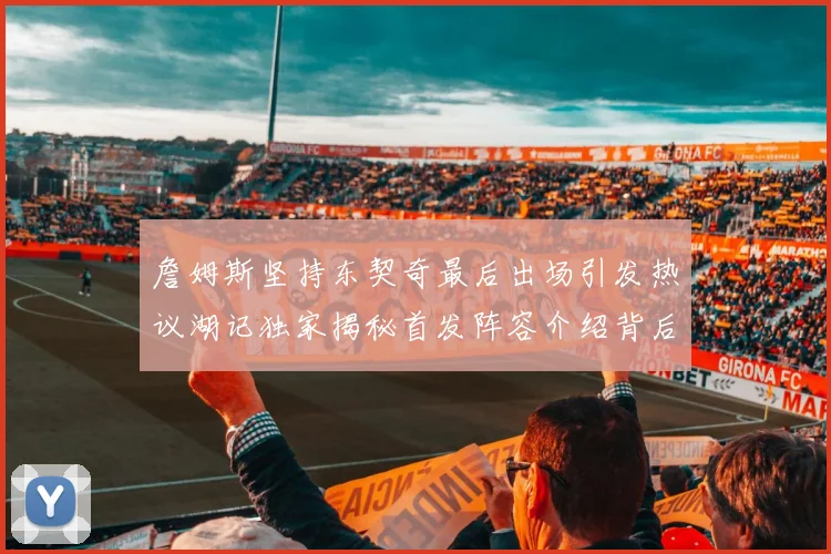 詹姆斯坚持东契奇最后出场引发热议湖记独家揭秘首发阵容介绍背后的故事
