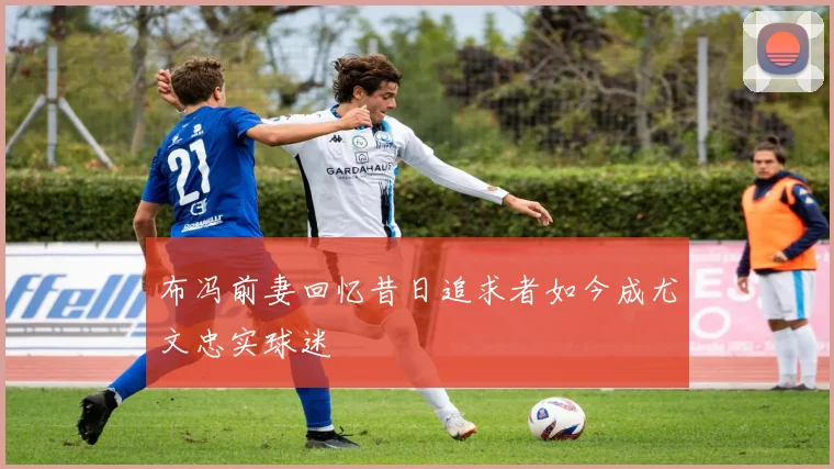 布冯前妻回忆昔日追求者如今成尤文忠实球迷