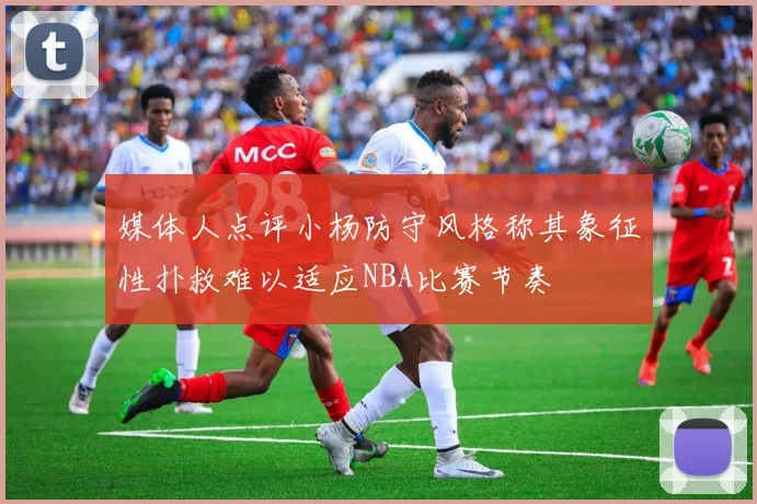 媒体人点评小杨防守风格称其象征性扑救难以适应NBA比赛节奏