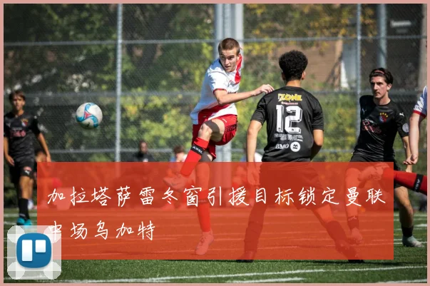 加拉塔萨雷冬窗引援目标锁定曼联中场乌加特