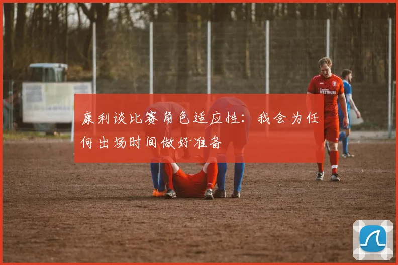 康利谈比赛角色适应性：我会为任何出场时间做好准备