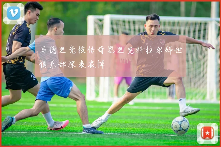 马德里竞技传奇恩里克科拉尔辞世俱乐部深表哀悼