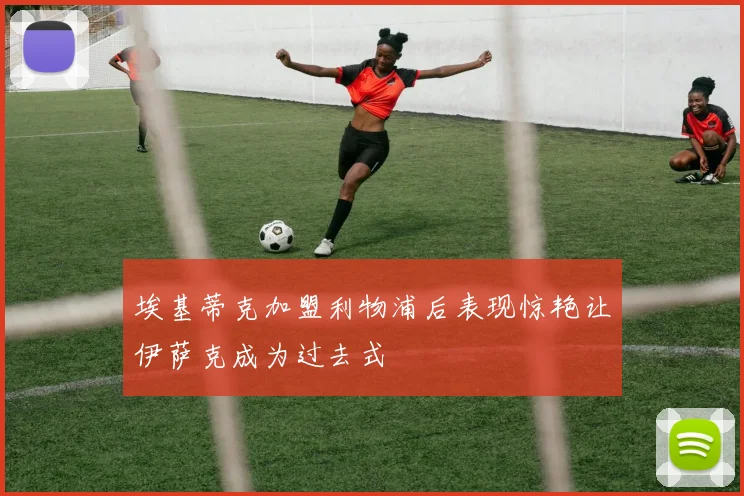 埃基蒂克加盟利物浦后表现惊艳让伊萨克成为过去式