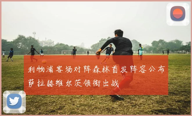 利物浦客场对阵森林首发阵容公布萨拉赫维尔茨领衔出战