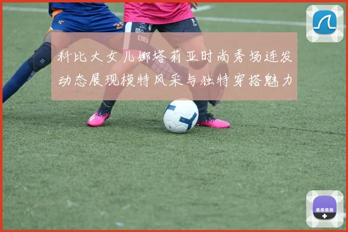 科比大女儿娜塔莉亚时尚秀场连发动态展现模特风采与独特穿搭魅力
