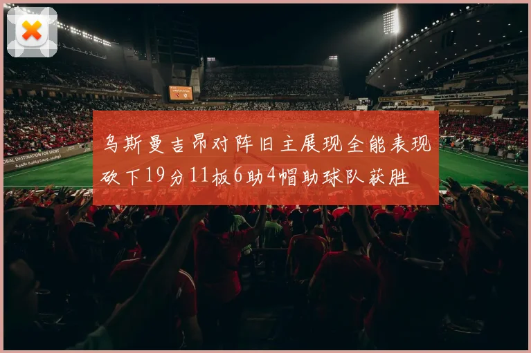 乌斯曼吉昂对阵旧主展现全能表现砍下19分11板6助4帽助球队获胜