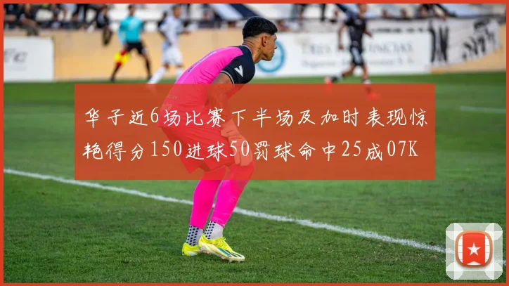 华子近6场比赛下半场及加时表现惊艳得分150进球50罚球命中25成07KB后首人