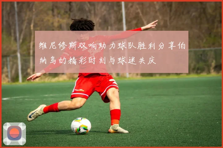 维尼修斯双响助力球队胜利分享伯纳乌的精彩时刻与球迷共庆