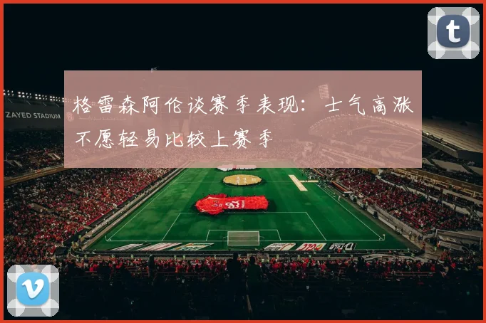 格雷森阿伦谈赛季表现：士气高涨不愿轻易比较上赛季