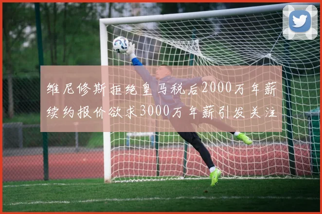 维尼修斯拒绝皇马税后2000万年薪续约报价欲求3000万年薪引发关注