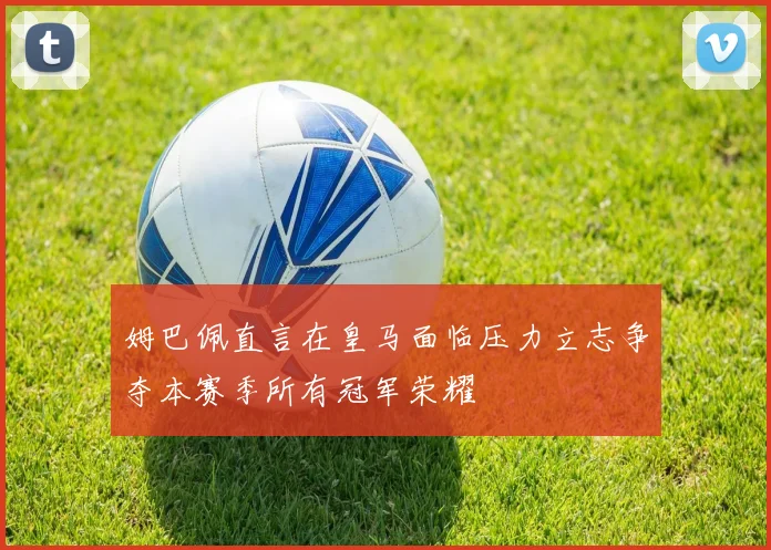 姆巴佩直言在皇马面临压力立志争夺本赛季所有冠军荣耀
