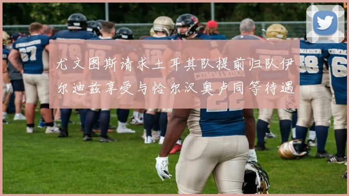 尤文图斯请求土耳其队提前归队伊尔迪兹享受与恰尔汉奥卢同等待遇